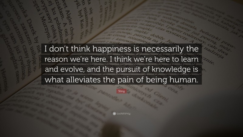 Sting Quote: “I don’t think happiness is necessarily the reason we’re here. I think we’re here to learn and evolve, and the pursuit of knowledge is what alleviates the pain of being human.”