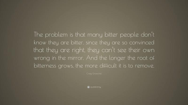 Craig Groeschel Quote: “The problem is that many bitter people don’t know they are bitter. since they are so convinced that they are right, they can’t see their own wrong in the mirror. And the longer the root of bitterness grows, the more difficult it is to remove.”