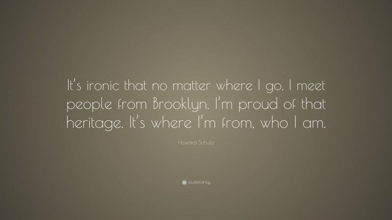 Howard Schultz Quote: “It’s ironic that no matter where I go, I meet people from Brooklyn. I’m proud of that heritage. It’s where I’m from, who I am.”