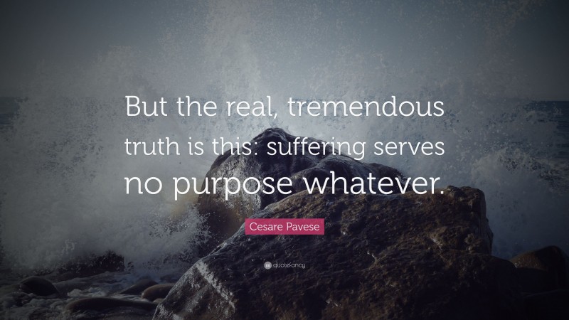 Cesare Pavese Quote: “But the real, tremendous truth is this: suffering serves no purpose whatever.”