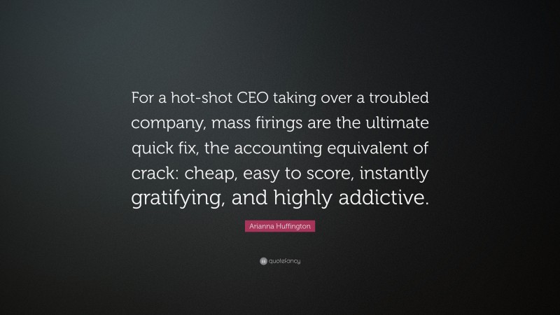 Arianna Huffington Quote: “For a hot-shot CEO taking over a troubled company, mass firings are the ultimate quick fix, the accounting equivalent of crack: cheap, easy to score, instantly gratifying, and highly addictive.”
