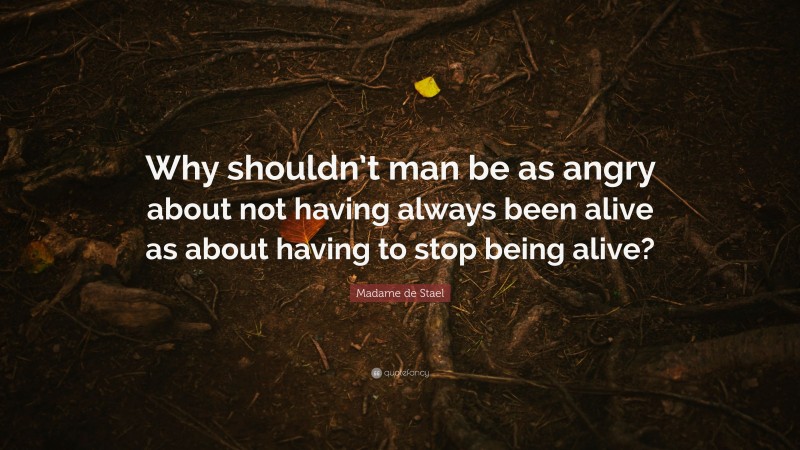 Madame de Stael Quote: “Why shouldn’t man be as angry about not having always been alive as about having to stop being alive?”
