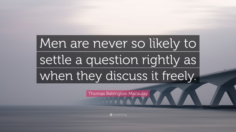 Thomas Babington Macaulay Quote: “Men are never so likely to settle a question rightly as when they discuss it freely.”