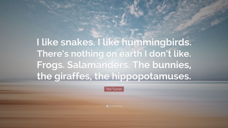 Ted Turner Quote: “I like snakes. I like hummingbirds. There’s nothing on earth I don’t like. Frogs. Salamanders. The bunnies, the giraffes, the hippopotamuses.”