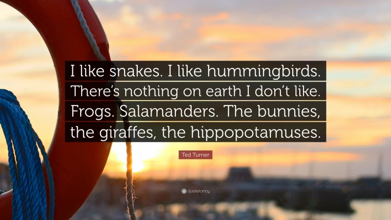 Ted Turner Quote: “I like snakes. I like hummingbirds. There’s nothing on earth I don’t like. Frogs. Salamanders. The bunnies, the giraffes, the hippopotamuses.”