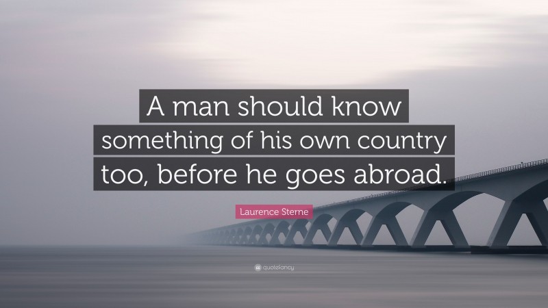 Laurence Sterne Quote: “A man should know something of his own country too, before he goes abroad.”