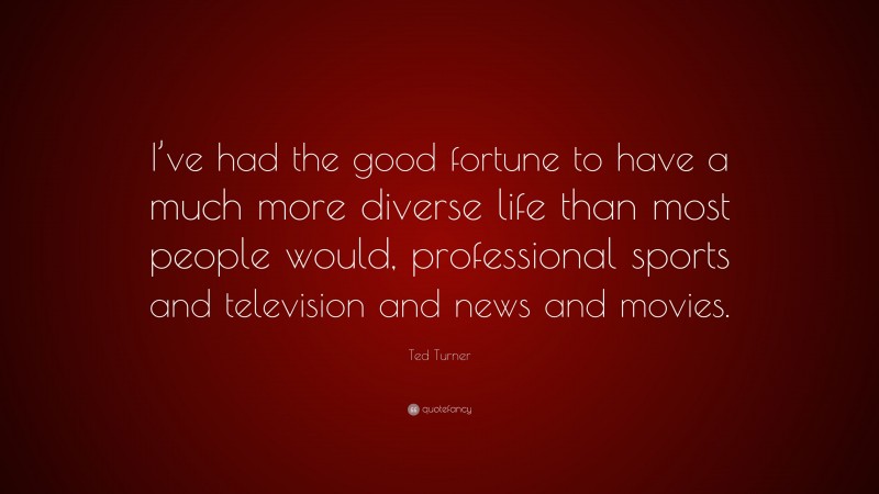 Ted Turner Quote: “I’ve had the good fortune to have a much more diverse life than most people would, professional sports and television and news and movies.”