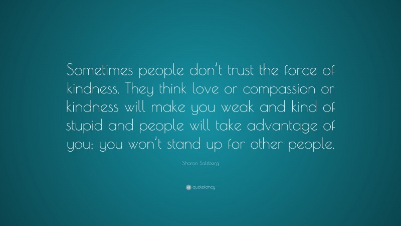 Sharon Salzberg Quote: “Sometimes people don’t trust the force of kindness. They think love or compassion or kindness will make you weak and kind of stupid and people will take advantage of you; you won’t stand up for other people.”