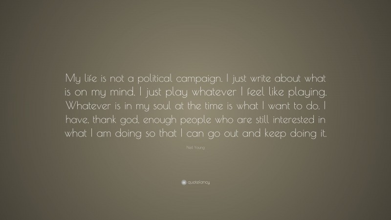 Neil Young Quote: “My life is not a political campaign. I just write about what is on my mind. I just play whatever I feel like playing. Whatever is in my soul at the time is what I want to do. I have, thank god, enough people who are still interested in what I am doing so that I can go out and keep doing it.”