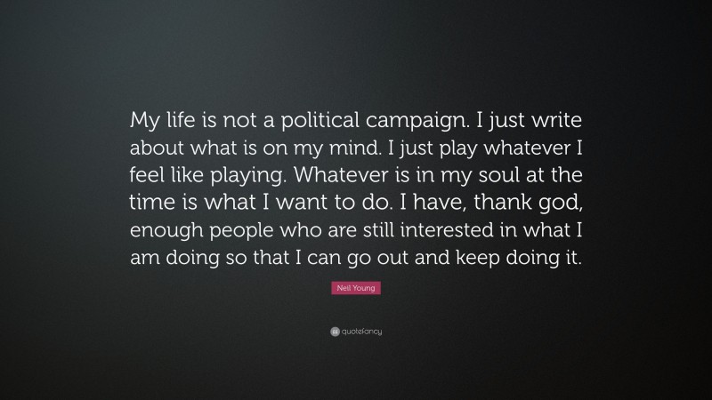 Neil Young Quote: “My life is not a political campaign. I just write about what is on my mind. I just play whatever I feel like playing. Whatever is in my soul at the time is what I want to do. I have, thank god, enough people who are still interested in what I am doing so that I can go out and keep doing it.”