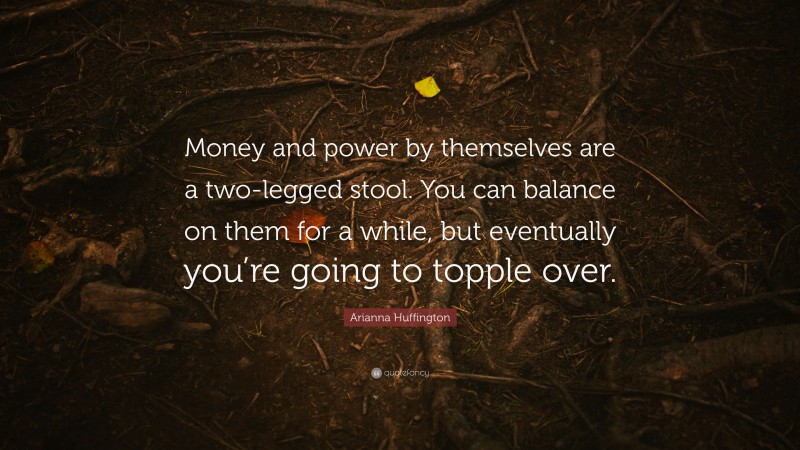 Arianna Huffington Quote: “Money and power by themselves are a two-legged stool. You can balance on them for a while, but eventually you’re going to topple over.”