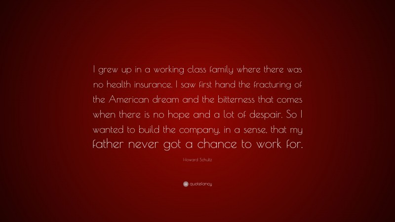 Howard Schultz Quote: “I grew up in a working class family where there was no health insurance. I saw first hand the fracturing of the American dream and the bitterness that comes when there is no hope and a lot of despair. So I wanted to build the company, in a sense, that my father never got a chance to work for.”