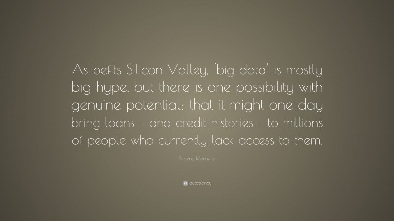 Evgeny Morozov Quote: “As befits Silicon Valley, ‘big data’ is mostly big hype, but there is one possibility with genuine potential: that it might one day bring loans – and credit histories – to millions of people who currently lack access to them.”