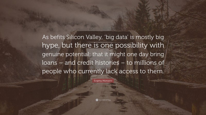 Evgeny Morozov Quote: “As befits Silicon Valley, ‘big data’ is mostly big hype, but there is one possibility with genuine potential: that it might one day bring loans – and credit histories – to millions of people who currently lack access to them.”