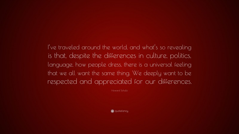 Howard Schultz Quote: “I’ve traveled around the world, and what’s so revealing is that, despite the differences in culture, politics, language, how people dress, there is a universal feeling that we all want the same thing. We deeply want to be respected and appreciated for our differences.”