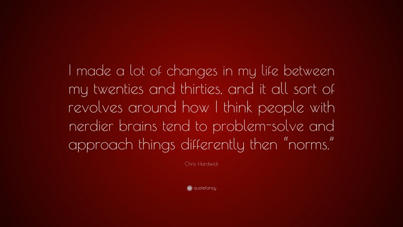 Chris Hardwick Quote: “I made a lot of changes in my life between my twenties and thirties, and it all sort of revolves around how I think people with nerdier brains tend to problem-solve and approach things differently then “norms.””