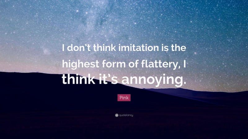 Pink Quote: “I don’t think imitation is the highest form of flattery, I think it’s annoying.”