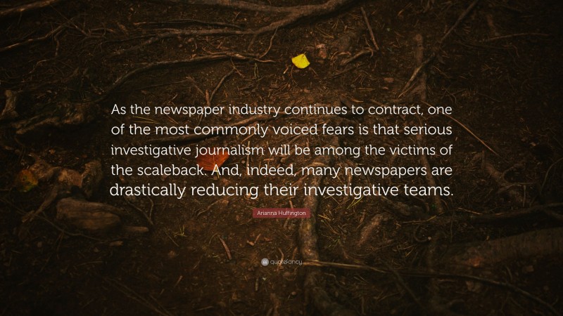 Arianna Huffington Quote: “As the newspaper industry continues to contract, one of the most commonly voiced fears is that serious investigative journalism will be among the victims of the scaleback. And, indeed, many newspapers are drastically reducing their investigative teams.”