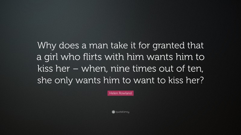 Helen Rowland Quote: “Why does a man take it for granted that a girl who flirts with him wants him to kiss her – when, nine times out of ten, she only wants him to want to kiss her?”