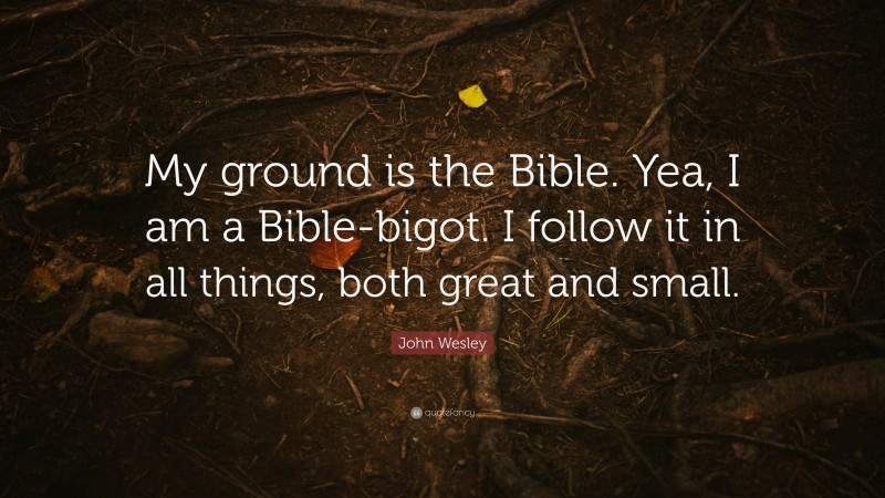 John Wesley Quote: “My ground is the Bible. Yea, I am a Bible-bigot. I follow it in all things, both great and small.”