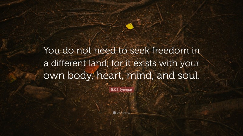 B.K.S. Iyengar Quote: “You do not need to seek freedom in a different land, for it exists with your own body, heart, mind, and soul.”