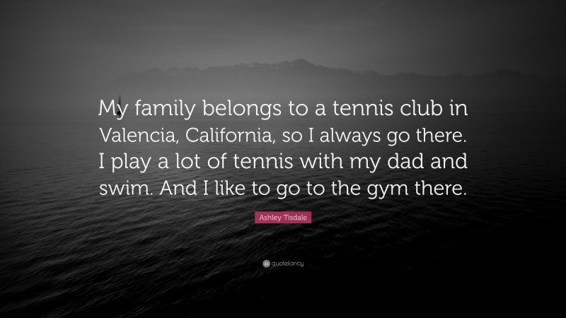 Ashley Tisdale Quote: “My family belongs to a tennis club in Valencia, California, so I always go there. I play a lot of tennis with my dad and swim. And I like to go to the gym there.”