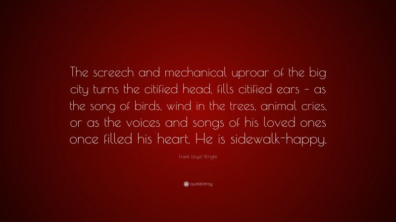 Frank Lloyd Wright Quote: “The screech and mechanical uproar of the big city turns the citified head, fills citified ears – as the song of birds, wind in the trees, animal cries, or as the voices and songs of his loved ones once filled his heart. He is sidewalk-happy.”