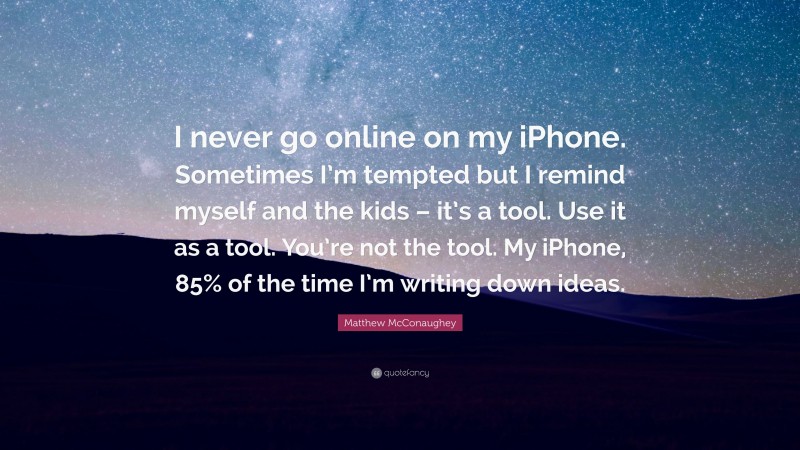 Matthew McConaughey Quote: “I never go online on my iPhone. Sometimes I’m tempted but I remind myself and the kids – it’s a tool. Use it as a tool. You’re not the tool. My iPhone, 85% of the time I’m writing down ideas.”