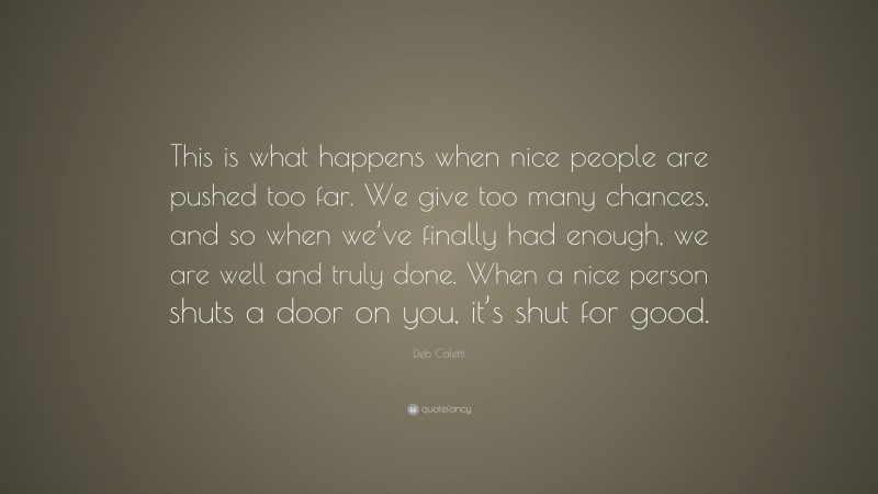 Deb Caletti Quote: “This is what happens when nice people are pushed too far. We give too many chances, and so when we’ve finally had enough, we are well and truly done. When a nice person shuts a door on you, it’s shut for good.”