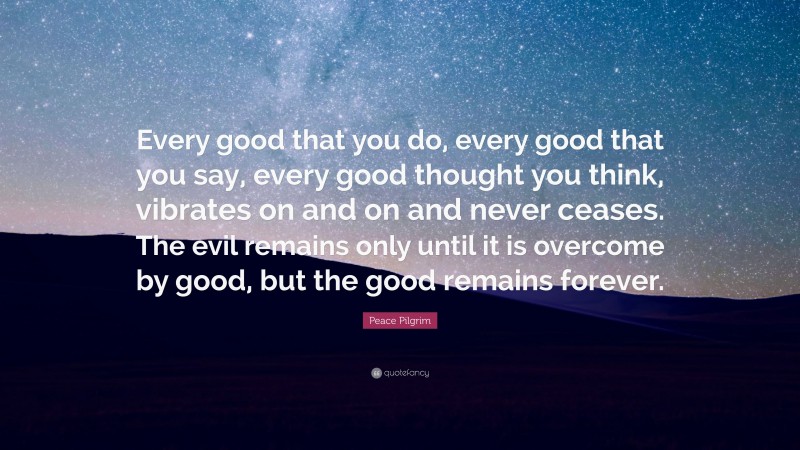 Peace Pilgrim Quote: “Every good that you do, every good that you say, every good thought you think, vibrates on and on and never ceases. The evil remains only until it is overcome by good, but the good remains forever.”