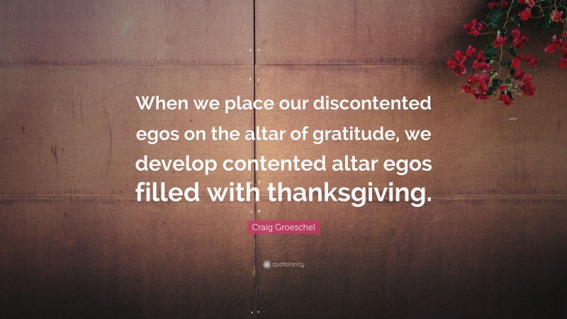 Craig Groeschel Quote: “When we place our discontented egos on the altar of gratitude, we develop contented altar egos filled with thanksgiving.”