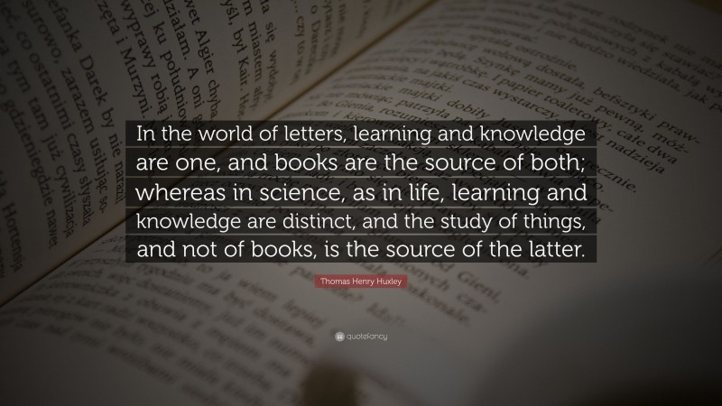 Thomas Henry Huxley Quote: “In the world of letters, learning and knowledge are one, and books are the source of both; whereas in science, as in life, learning and knowledge are distinct, and the study of things, and not of books, is the source of the latter.”