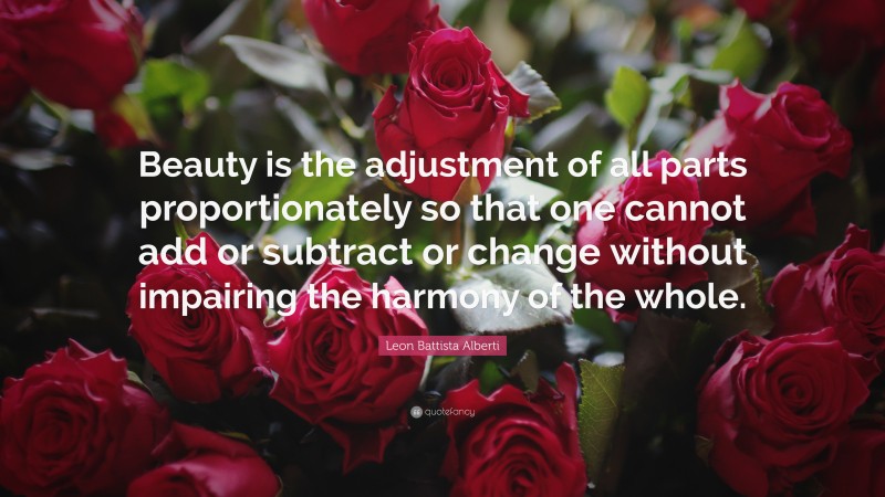Leon Battista Alberti Quote: “Beauty is the adjustment of all parts proportionately so that one cannot add or subtract or change without impairing the harmony of the whole.”