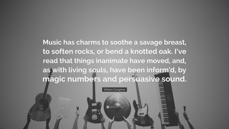 William Congreve Quote: “Music has charms to soothe a savage breast, to soften rocks, or bend a knotted oak. I’ve read that things inanimate have moved, and, as with living souls, have been inform’d, by magic numbers and persuasive sound.”