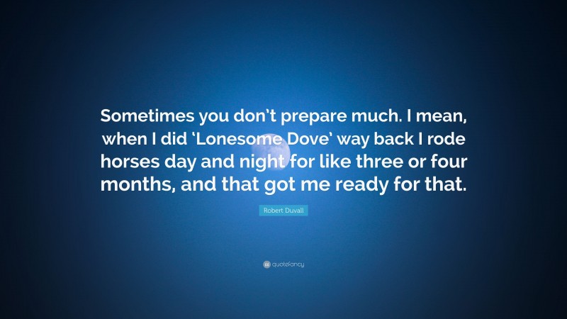 Robert Duvall Quote: “Sometimes you don’t prepare much. I mean, when I did ‘Lonesome Dove’ way back I rode horses day and night for like three or four months, and that got me ready for that.”