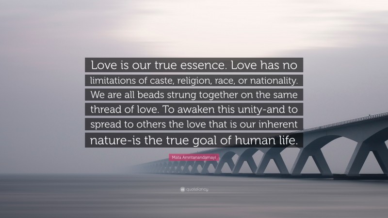 Mata Amritanandamayi Quote: “Love is our true essence. Love has no limitations of caste, religion, race, or nationality. We are all beads strung together on the same thread of love. To awaken this unity-and to spread to others the love that is our inherent nature-is the true goal of human life.”