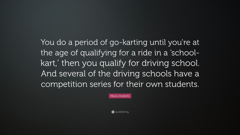 Mario Andretti Quote: “You do a period of go-karting until you’re at the age of qualifying for a ride in a ‘school-kart,’ then you qualify for driving school. And several of the driving schools have a competition series for their own students.”