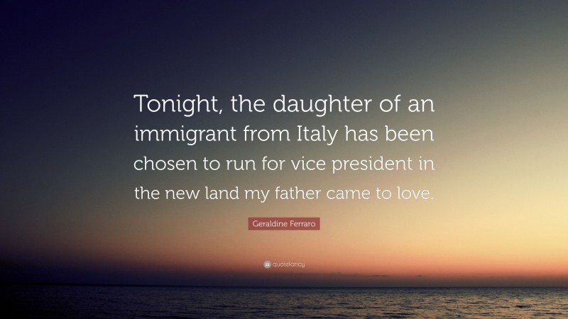 Geraldine Ferraro Quote: “Tonight, the daughter of an immigrant from Italy has been chosen to run for vice president in the new land my father came to love.”