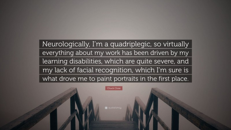 Chuck Close Quote: “Neurologically, I’m a quadriplegic, so virtually everything about my work has been driven by my learning disabilities, which are quite severe, and my lack of facial recognition, which I’m sure is what drove me to paint portraits in the first place.”