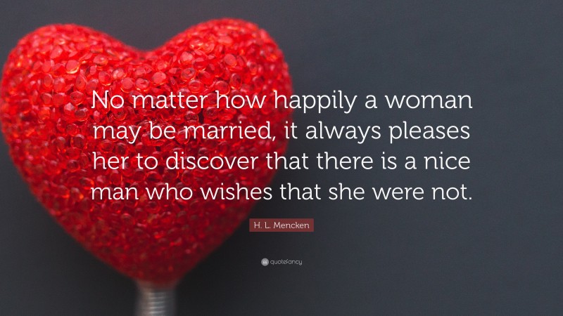 H. L. Mencken Quote: “No matter how happily a woman may be married, it always pleases her to discover that there is a nice man who wishes that she were not.”