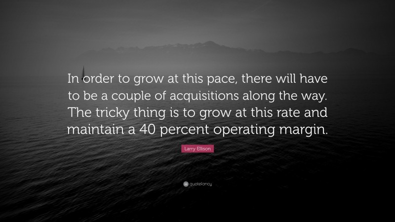 Larry Ellison Quote: “In order to grow at this pace, there will have to be a couple of acquisitions along the way. The tricky thing is to grow at this rate and maintain a 40 percent operating margin.”