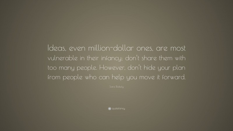 Sara Blakely Quote: “Ideas, even million-dollar ones, are most vulnerable in their infancy; don’t share them with too many people. However, don’t hide your plan from people who can help you move it forward.”