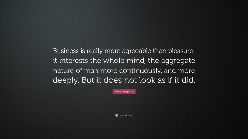Walter Bagehot Quote: “Business is really more agreeable than pleasure; it interests the whole mind, the aggregate nature of man more continuously, and more deeply. But it does not look as if it did.”