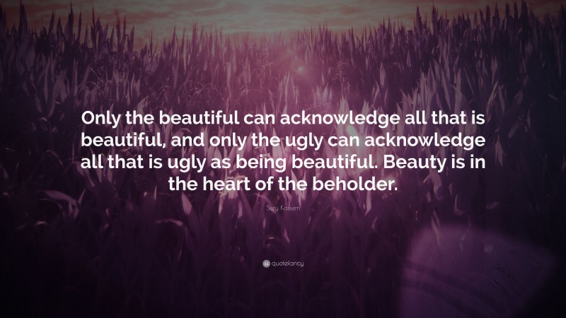 Suzy Kassem Quote: “Only the beautiful can acknowledge all that is beautiful, and only the ugly can acknowledge all that is ugly as being beautiful. Beauty is in the heart of the beholder.”