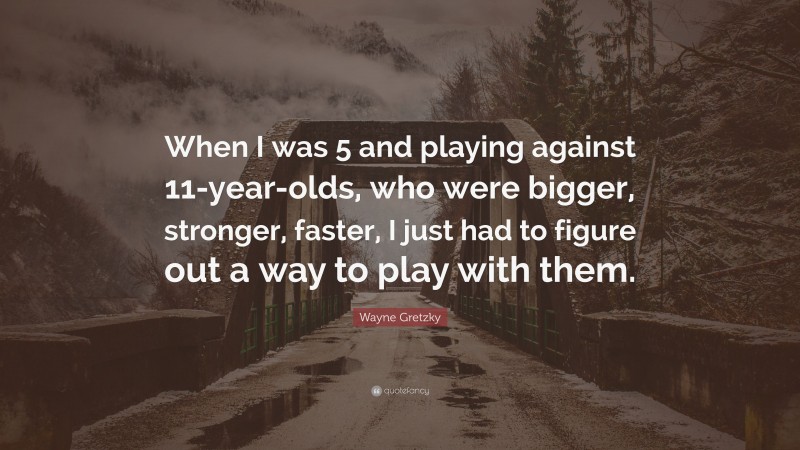 Wayne Gretzky Quote: “When I was 5 and playing against 11-year-olds, who were bigger, stronger, faster, I just had to figure out a way to play with them.”