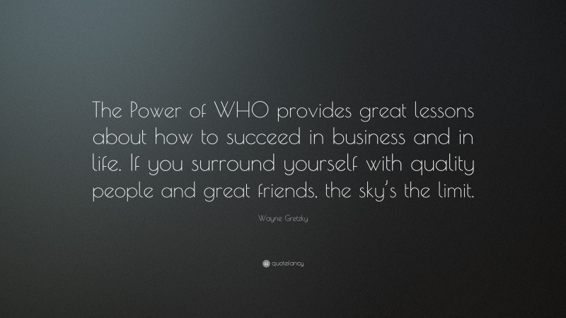 Wayne Gretzky Quote: “The Power of WHO provides great lessons about how to succeed in business and in life. If you surround yourself with quality people and great friends, the sky’s the limit.”