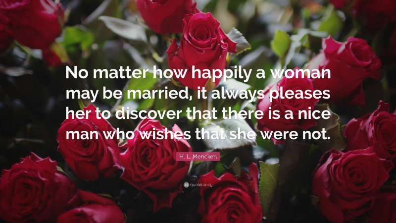 H. L. Mencken Quote: “No matter how happily a woman may be married, it always pleases her to discover that there is a nice man who wishes that she were not.”