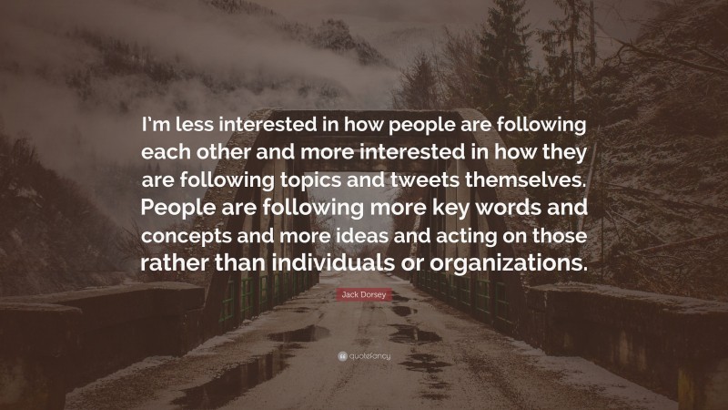 Jack Dorsey Quote: “I’m less interested in how people are following each other and more interested in how they are following topics and tweets themselves. People are following more key words and concepts and more ideas and acting on those rather than individuals or organizations.”