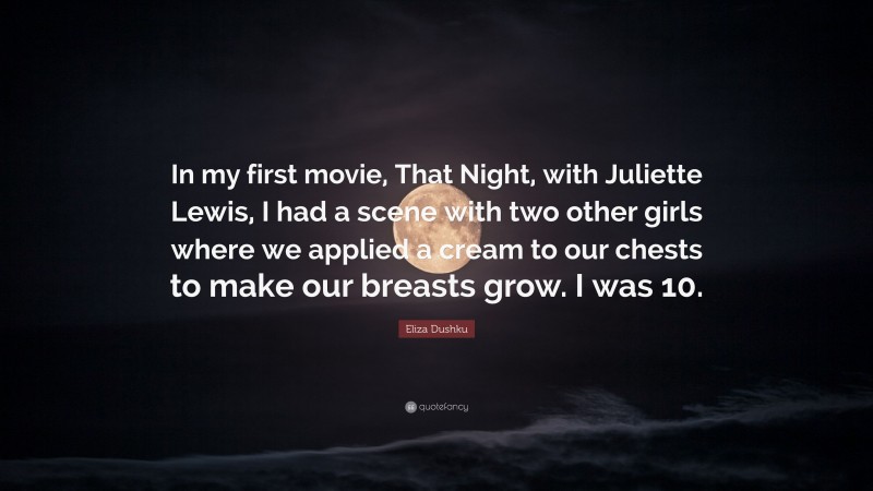 Eliza Dushku Quote: “In my first movie, That Night, with Juliette Lewis, I had a scene with two other girls where we applied a cream to our chests to make our breasts grow. I was 10.”