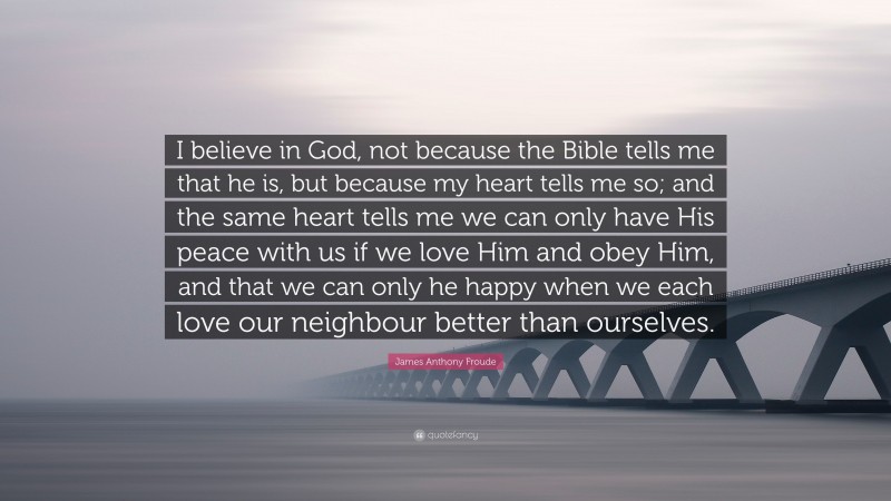 James Anthony Froude Quote: “I believe in God, not because the Bible tells me that he is, but because my heart tells me so; and the same heart tells me we can only have His peace with us if we love Him and obey Him, and that we can only he happy when we each love our neighbour better than ourselves.”